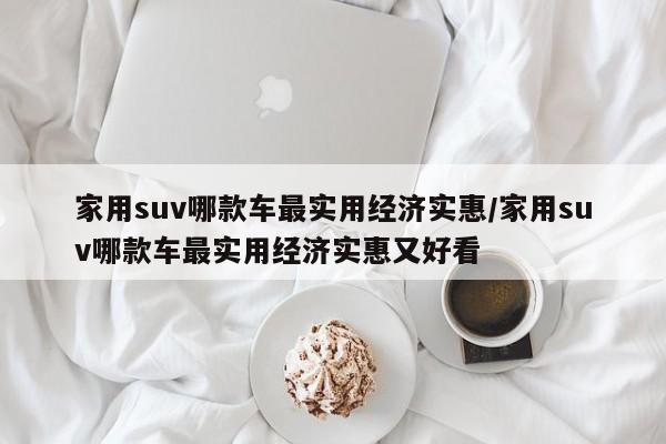 家用suv哪款车最实用经济实惠/家用suv哪款车最实用经济实惠又好看