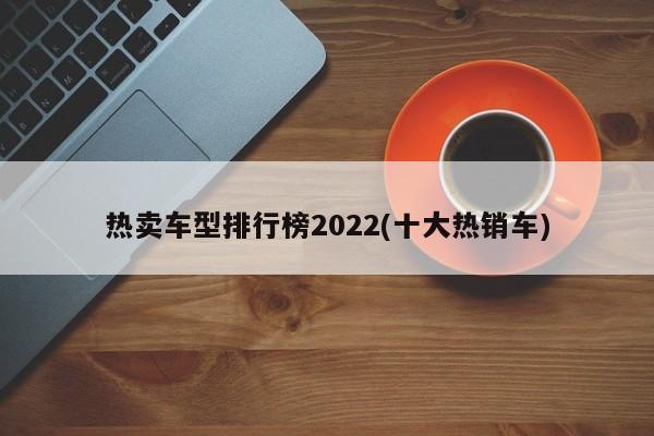 热卖车型排行榜2022(十大热销车)