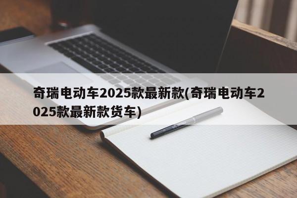 奇瑞电动车2025款最新款(奇瑞电动车2025款最新款货车)