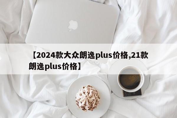 【2024款大众朗逸plus价格,21款朗逸plus价格】