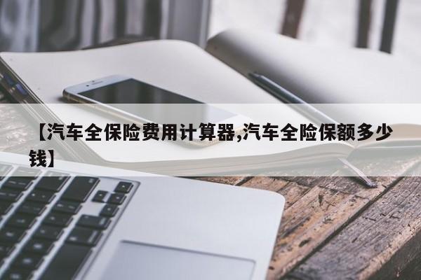【汽车全保险费用计算器,汽车全险保额多少钱】