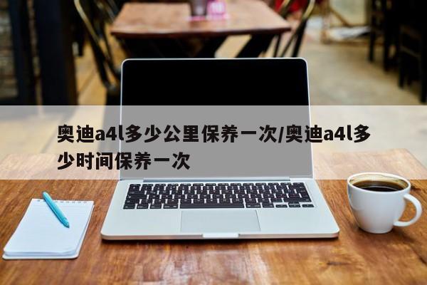 奥迪a4l多少公里保养一次/奥迪a4l多少时间保养一次