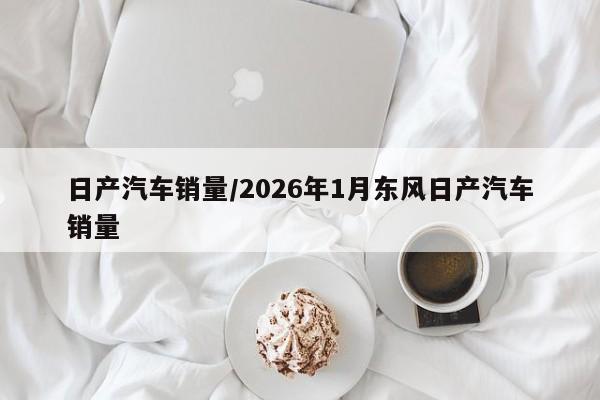 日产汽车销量/2026年1月东风日产汽车销量